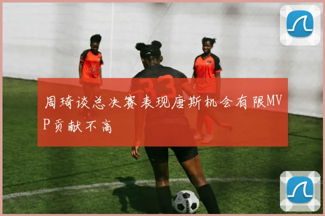 周琦谈总决赛表现唐斯机会有限MVP贡献不高