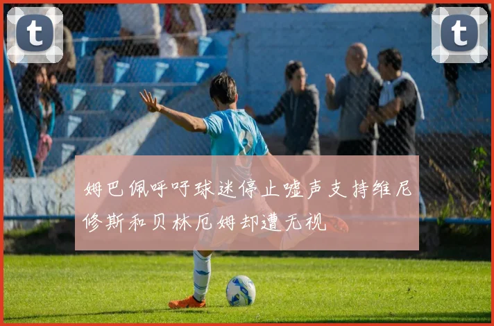 姆巴佩呼吁球迷停止嘘声支持维尼修斯和贝林厄姆却遭无视