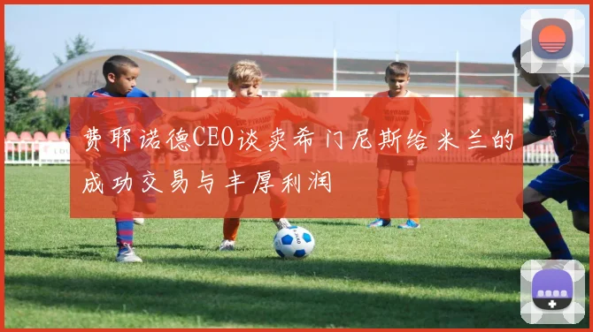 费耶诺德CEO谈卖希门尼斯给米兰的成功交易与丰厚利润