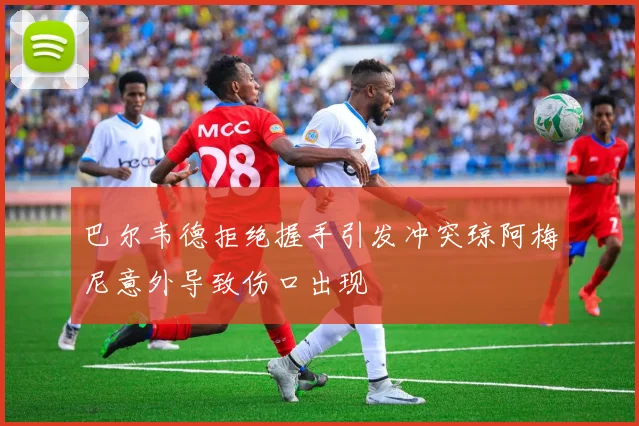 巴尔韦德拒绝握手引发冲突琼阿梅尼意外导致伤口出现