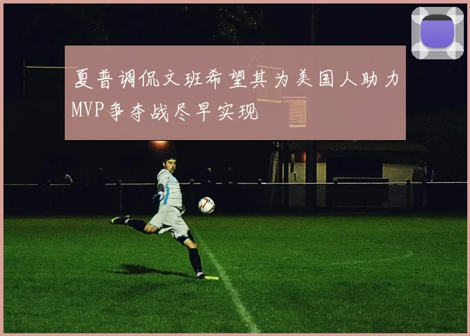 夏普调侃文班希望其为美国人助力MVP争夺战尽早实现