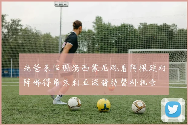 老爸亲临现场西蒙尼观看阿根廷对阵佛得角朱利亚诺静待替补机会