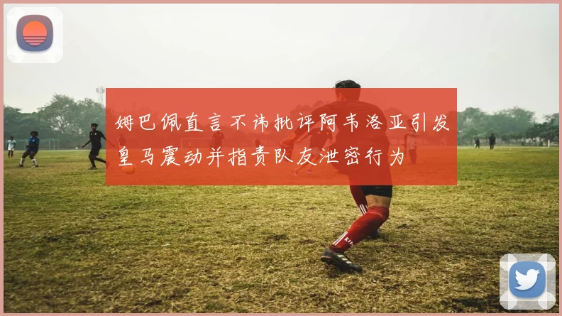 姆巴佩直言不讳批评阿韦洛亚引发皇马震动并指责队友泄密行为