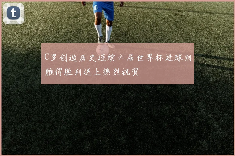 C罗创造历史连续六届世界杯进球利雅得胜利送上热烈祝贺