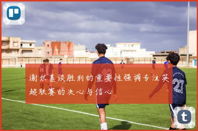 谢尔基谈胜利的重要性强调专注英超联赛的决心与信心