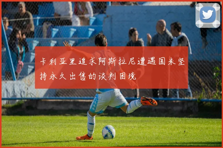 卡利亚里追求阿斯拉尼遭遇国米坚持永久出售的谈判困境