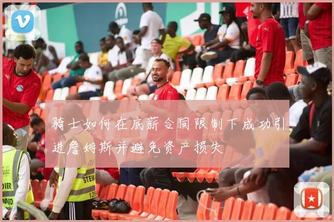 骑士如何在底薪合同限制下成功引进詹姆斯并避免资产损失