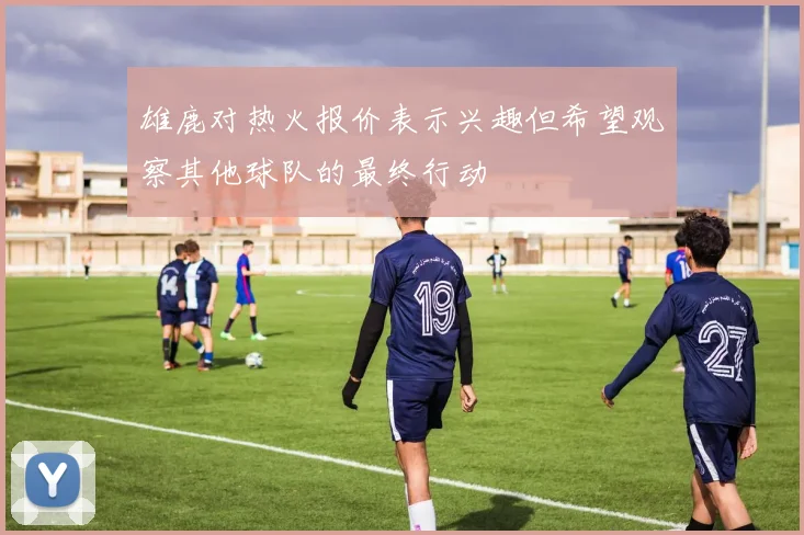 雄鹿对热火报价表示兴趣但希望观察其他球队的最终行动