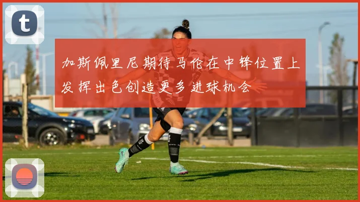 加斯佩里尼期待马伦在中锋位置上发挥出色创造更多进球机会