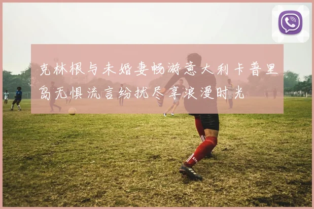 克林根与未婚妻畅游意大利卡普里岛无惧流言纷扰尽享浪漫时光