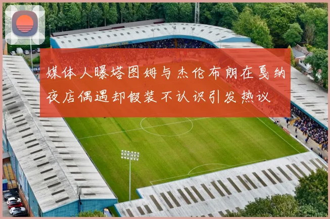 媒体人曝塔图姆与杰伦布朗在戛纳夜店偶遇却假装不认识引发热议