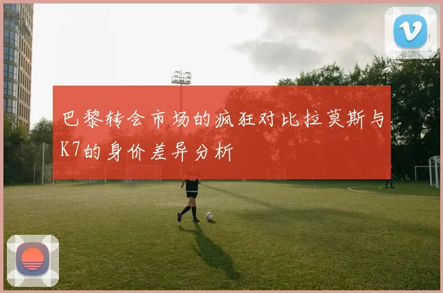 巴黎转会市场的疯狂对比拉莫斯与K7的身价差异分析