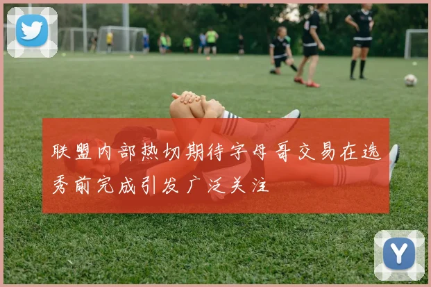 联盟内部热切期待字母哥交易在选秀前完成引发广泛关注