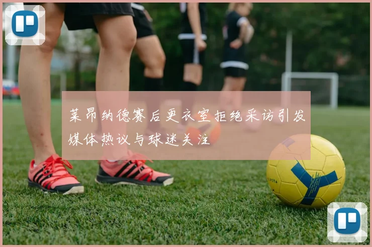 莱昂纳德赛后更衣室拒绝采访引发媒体热议与球迷关注
