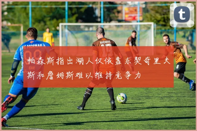 帕森斯指出湖人仅依靠东契奇里夫斯和詹姆斯难以维持竞争力