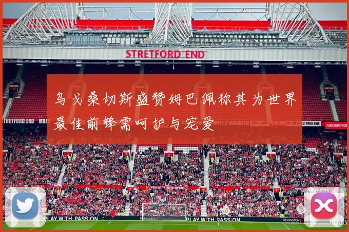 乌戈桑切斯盛赞姆巴佩称其为世界最佳前锋需呵护与宠爱