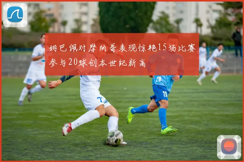 姆巴佩对摩纳哥表现惊艳15场比赛参与20球创本世纪新高