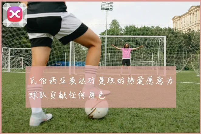 瓦伦西亚表达对曼联的热爱愿意为球队贡献任何角色