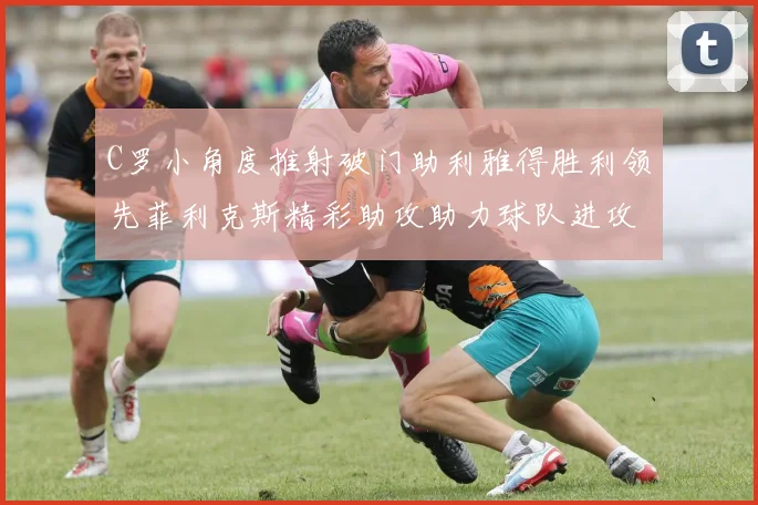C罗小角度推射破门助利雅得胜利领先菲利克斯精彩助攻助力球队进攻
